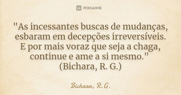 "As incessantes buscas de mudanças, esbaram em decepções irreversíveis. E por mais voraz que seja a chaga, continue e ame a si mesmo." (Bichara, R. G.... Frase de Bichara, R.G..