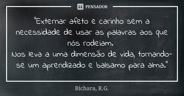 "Externar afeto e carinho sem a necessidade de usar as palavras aos que nós rodeiam. Nos leva a uma dimensão de vida, tornando-se um aprendizado e balsamo ... Frase de Bichara, R.G..