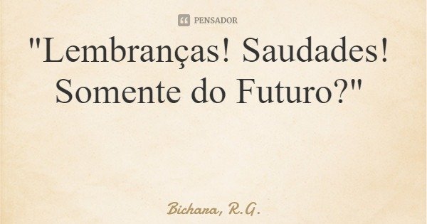 "Lembranças! Saudades! Somente do Futuro?"... Frase de Bichara, R.G..