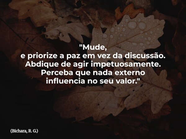 "Mude, e priorize a paz em vez da discussão. Abdique de agir impetuosamente. Perceba que nada externo influencia no seu valor."... Frase de Bichara, R. G..