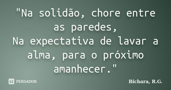 "Na solidão, chore entre as paredes, Na expectativa de lavar a alma, para o próximo amanhecer."... Frase de Bichara, R. G..