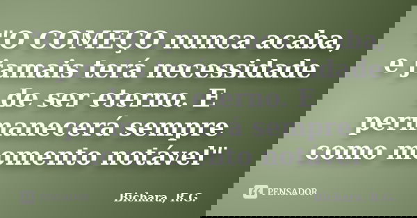 "O COMEÇO nunca acaba, e jamais terá necessidade de ser eterno. E permanecerá sempre como momento notável"... Frase de Bichara, R. G..