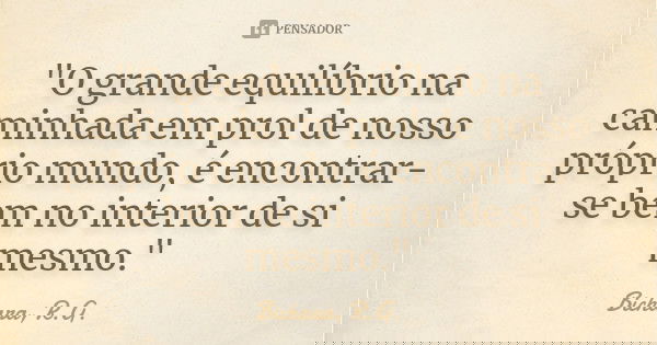"O grande equilíbrio na caminhada em prol de nosso próprio mundo, é encontrar-se bem no interior de si mesmo."... Frase de Bichara, R.G..