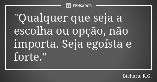 "Qualquer que seja a escolha ou opção, não importa. Seja egoísta e forte."... Frase de Bichara, R.G..