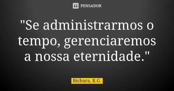 "Se administrarmos o tempo, gerenciaremos a nossa eternidade."... Frase de Bichara, R.G..