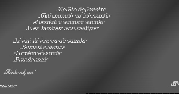 No Rio de Janeiro Todo mundo vai de samba A pedida é sempre samba E eu também vou castigar Lá vai, lá vou eu de samba Somente samba A ordem é samba E nada mais... Frase de Bicho de Pé.