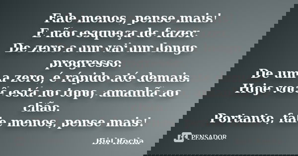 Fale menos, pense mais! E não esqueça de fazer. De zero a um vai um longo progresso. De um a zero, é rápido até demais. Hoje você está no topo, amanhã ao chão. ... Frase de Biel Rocha.