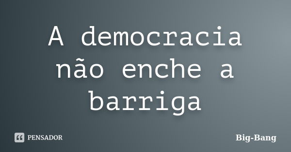 A democracia não enche a barriga... Frase de Big-Bang.