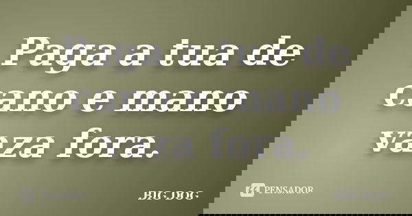 Paga a tua de cano e mano vaza fora.... Frase de BIG DOG.
