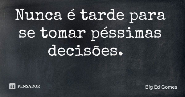 Nunca é tarde para se tomar péssimas decisões.... Frase de Big Ed Gomes.