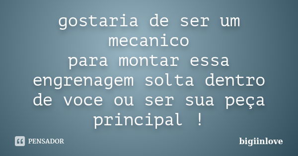 gostaria de ser um mecanico para montar essa engrenagem solta dentro de voce ou ser sua peça principal !... Frase de bigiinlove.