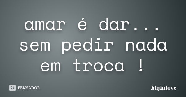 amar é dar... sem pedir nada em troca !... Frase de biginlove.