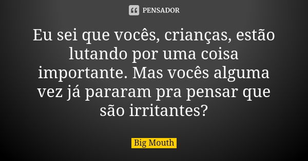 Eu sei que vocês, crianças, estão lutando por uma coisa importante. Mas vocês alguma vez já pararam pra pensar que são irritantes?... Frase de Big Mouth.