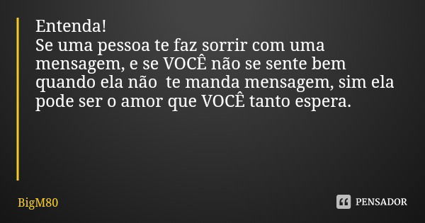 Entenda!
Se uma pessoa te faz sorrir com uma mensagem, e se VOCÊ não se sente bem quando ela não te manda mensagem, sim ela pode ser o amor que VOCÊ tanto esper... Frase de BigM80.