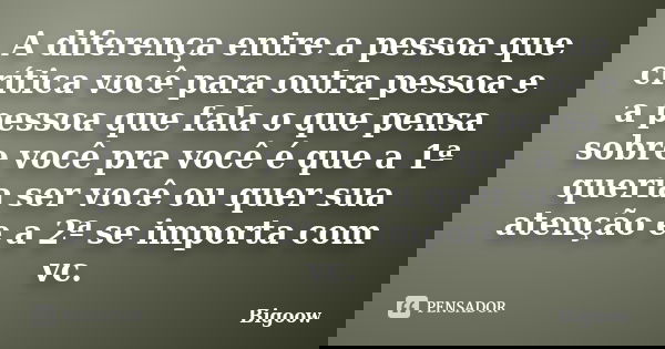 A diferença entre a pessoa que crítica você para outra pessoa e a pessoa que fala o que pensa sobre você pra você é que a 1ª queria ser você ou quer sua atenção... Frase de Bigoow.