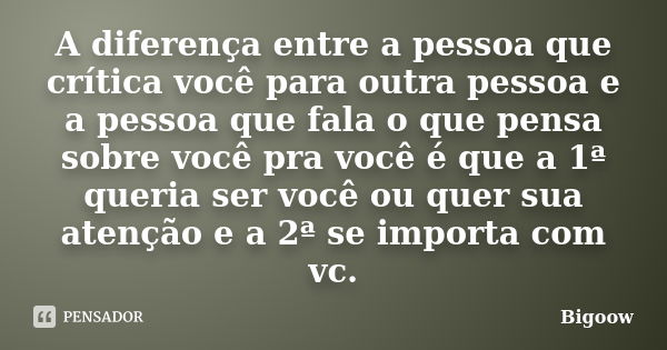 A diferença entre a pessoa que crítica você para outra pessoa e a pessoa que fala o que pensa sobre você pra você é que a 1ª queria ser você ou quer sua atenção... Frase de Bigoow.