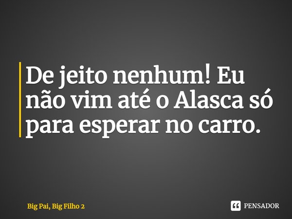 ⁠De jeito nenhum! Eu não vim até o Alasca só para esperar no carro.... Frase de Big Pai, Big Filho 2.