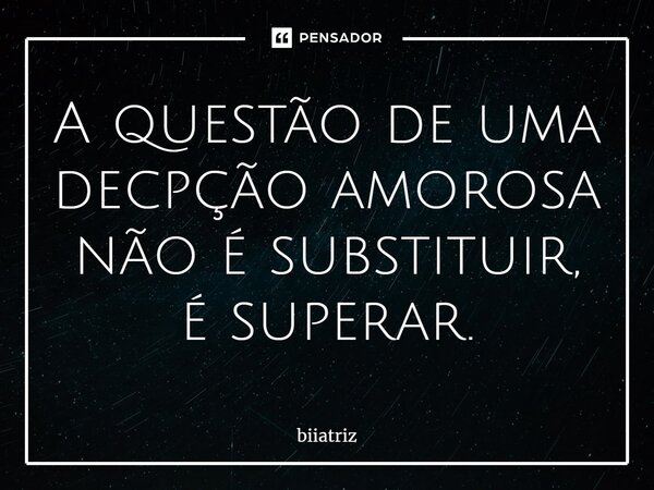 ⁠A questão de uma decpção amorosa não é substituir, é superar.... Frase de biiatriz.