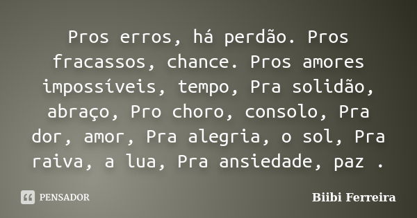 Pros erros, há perdão. Pros fracassos, chance. Pros amores impossíveis, tempo, Pra solidão, abraço, Pro choro, consolo, Pra dor, amor, Pra alegria, o sol, Pra r... Frase de Biibi Ferreira.