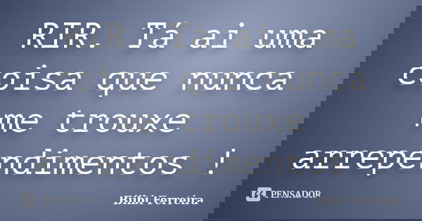 RIR. Tá ai uma coisa que nunca me trouxe arrependimentos !... Frase de Biibi Ferreira.