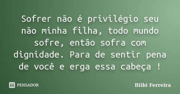 Sofrer não é privilégio seu não minha filha, todo mundo sofre, então sofra com dignidade. Para de sentir pena de você e erga essa cabeça !... Frase de Biibi Ferreira..