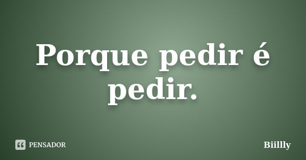 Porque pedir é pedir.... Frase de Biillly.