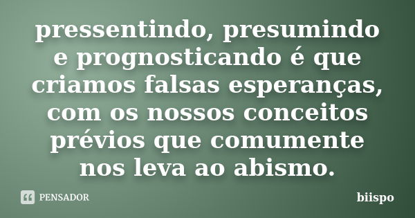 pressentindo, presumindo e prognosticando é que criamos falsas esperanças, com os nossos conceitos prévios que comumente nos leva ao abismo.... Frase de biispo.