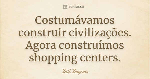 Costumávamos construir civilizações. Agora construímos shopping centers.... Frase de Bill Bryson.