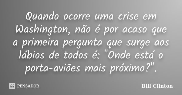 Quando ocorre uma crise em Washington, não é por acaso que a primeira pergunta que surge aos lábios de todos é: "Onde está o porta-aviões mais próximo?&quo... Frase de Bill Clinton.