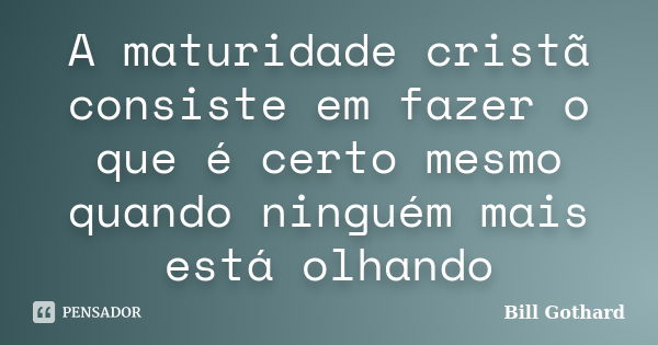 A maturidade cristã consiste em fazer o que é certo mesmo quando ninguém mais está olhando... Frase de Bill Gothard.