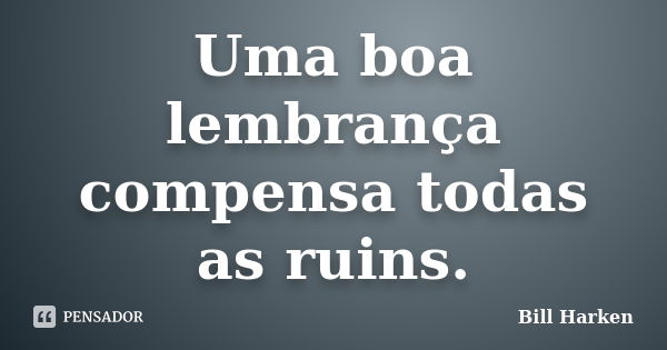 Uma boa lembrança compensa todas as ruins.... Frase de Bill Harken.