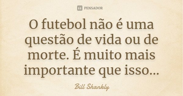 O futebol não é uma questão de vida ou de morte. É muito mais importante que isso...... Frase de Bill Shankly.