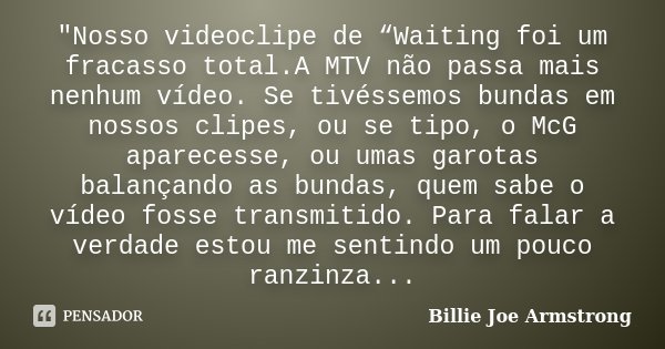 "Nosso videoclipe de “Waiting foi um fracasso total.A MTV não passa mais nenhum vídeo. Se tivéssemos bundas em nossos clipes, ou se tipo, o McG aparecesse,... Frase de Billie Joe Armstrong.