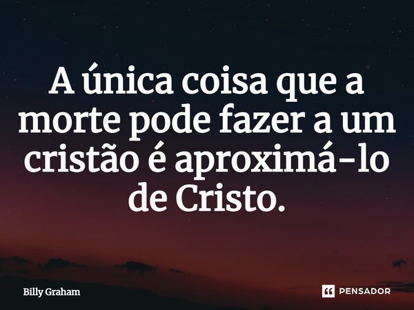 ⁠A única coisa que a morte pode fazer a um cristão é aproximá-lo de Cristo.... Frase de Billy Graham.