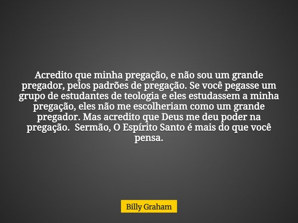 Acredito que minha pregação, e não sou um grande pregador, pelos padrões de pregação. Se você pegasse um grupo de estudantes de teologia e eles estudassem a min... Frase de Billy Graham.