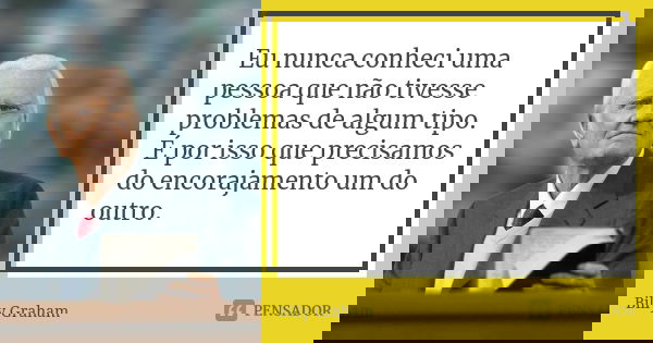 Eu nunca conheci uma pessoa que não tivesse problemas de algum tipo. É por isso que precisamos do encorajamento um do outro.... Frase de Billy Graham.