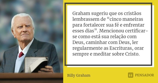 Graham sugeriu que os cristãos lembrassem de “cinco maneiras para fortalecer sua fé e enfrentar esses dias”. Mencionou certificar-se como está sua relação com D... Frase de Billy Graham.