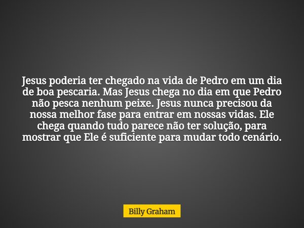 Jesus poderia ter chegado na vida de Pedro em um dia de boa pescaria. Mas Jesus chega no dia em que Pedro não pesca nenhum peixe. Jesus nunca precisou da nossa ... Frase de Billy Graham.