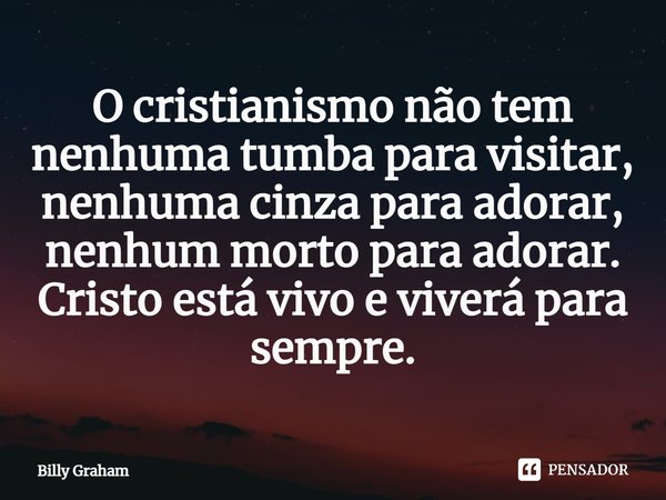 ⁠O cristianismo não tem nenhuma tumba para visitar, nenhuma cinza para adorar, nenhum morto para adorar. Cristo está vivo e viverá para sempre.... Frase de Billy Graham.