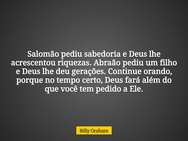 Salomão pediu sabedoria e Deus lhe acrescentou riquezas. Abraão pediu um filho e Deus lhe deu gerações. Continue orando, porque no tempo certo, Deus fará além d... Frase de Billy Graham.
