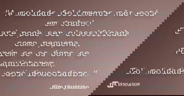 "A maldade felizmente não está em todos! E até pode ser classificada como pequena, Porém se os bons se aquietarem, Tal maldade será devastadora."... Frase de Bim Quintino.