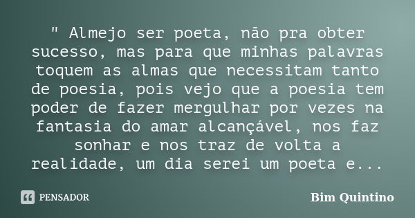 " Almejo ser poeta, não pra obter sucesso, mas para que minhas palavras toquem as almas que necessitam tanto de poesia, pois vejo que a poesia tem poder de... Frase de Bim Quintino.