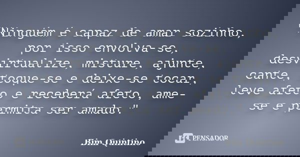 "Ninguém é capaz de amar sozinho, por isso envolva-se, desvirtualize, misture, ajunte, cante, toque-se e deixe-se tocar, leve afeto e receberá afeto, ame-s... Frase de Bim Quintino.