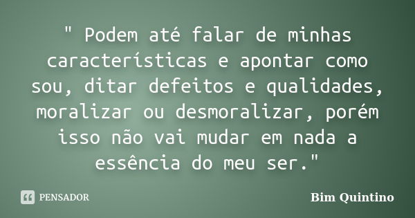 " Podem até falar de minhas características e apontar como sou, ditar defeitos e qualidades, moralizar ou desmoralizar, porém isso não vai mudar em nada a ... Frase de Bim Quintino.