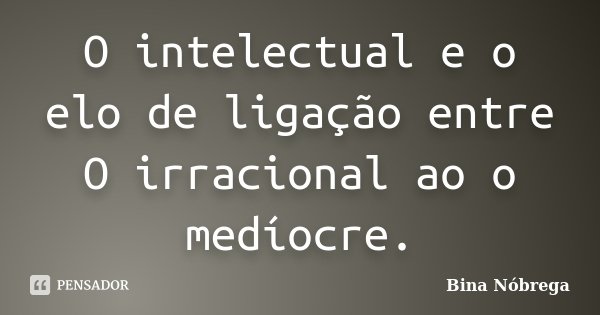 O intelectual e o elo de ligação entre O irracional ao o medíocre.... Frase de Bina Nóbrega.