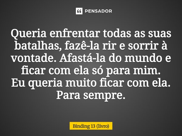⁠Queria enfrentar todas as suas batalhas, fazê-la rir e sorrir à vontade. Afastá-la do mundo e ficar com ela só para mim. Eu queria muito ficar com ela. Para se... Frase de Binding 13 (livro).