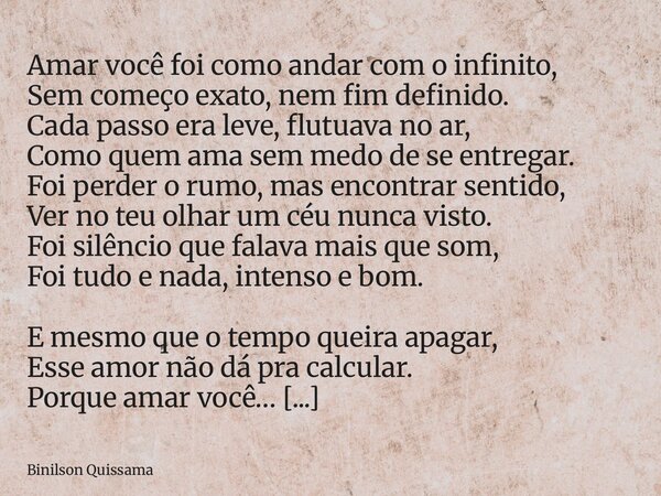 Amar você foi como andar com o infinito, Sem começo exato, nem fim definido. Cada passo era leve, flutuava no ar, Como quem ama sem medo de se entregar. Foi per... Frase de Binilson Quissama.