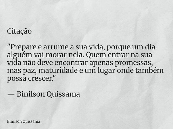 Citação "Prepare e arrume a sua vida, porque um dia alguém vai morar nela. Quem entrar na sua vida não deve encontrar apenas promessas, mas paz, maturidade... Frase de Binilson Quissama.