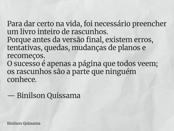 Para dar certo na vida, foi necessário preencher um livro inteiro de rascunhos. Porque antes da versão final, existem erros, tentativas, quedas, mudanças de pla... Frase de Binilson Quissama.