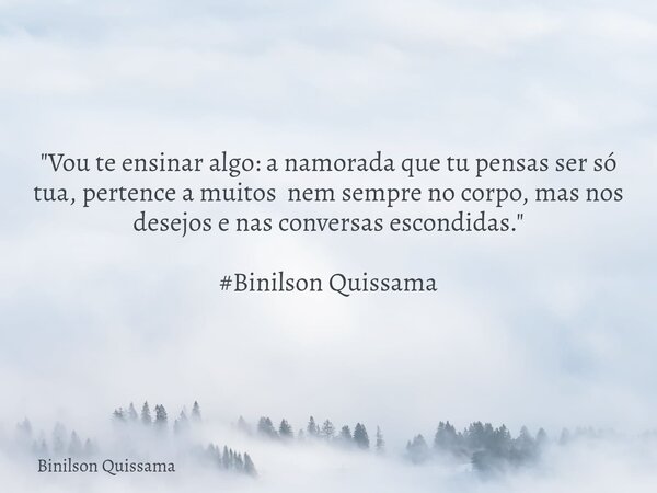 "Vou te ensinar algo: a namorada que tu pensas ser só tua, pertence a muitos nem sempre no corpo, mas nos desejos e nas conversas escondidas." #Binils... Frase de Binilson Quissama.